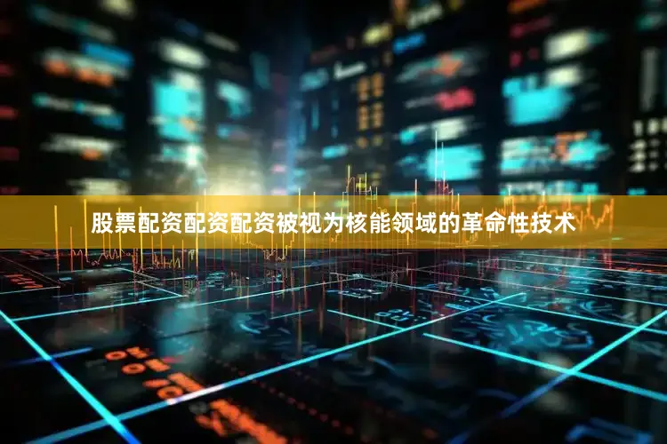 股票配资配资配资被视为核能领域的革命性技术
