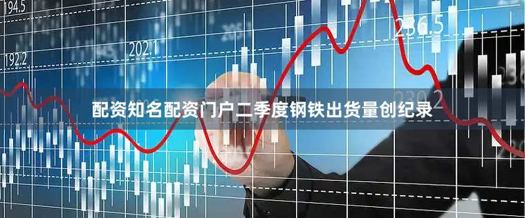 配资知名配资门户二季度钢铁出货量创纪录