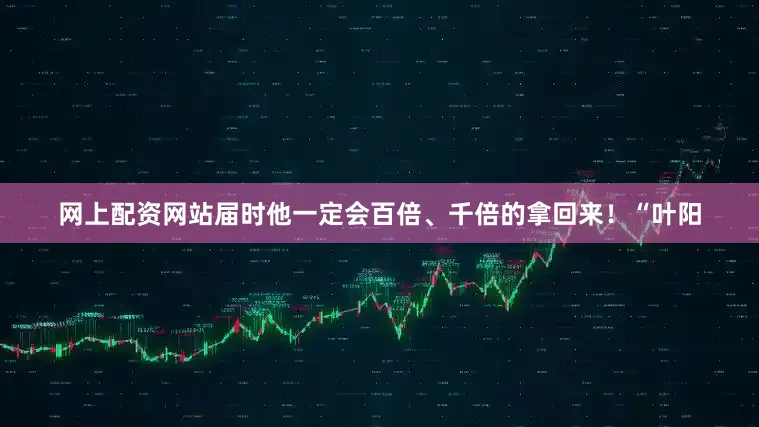 网上配资网站届时他一定会百倍、千倍的拿回来！“叶阳