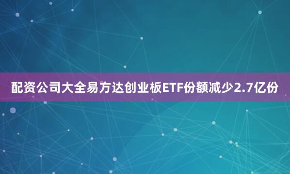 配资公司大全易方达创业板ETF份额减少2.7亿份