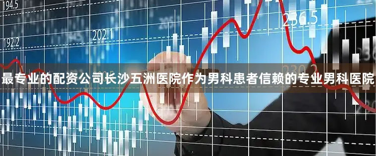 最专业的配资公司长沙五洲医院作为男科患者信赖的专业男科医院