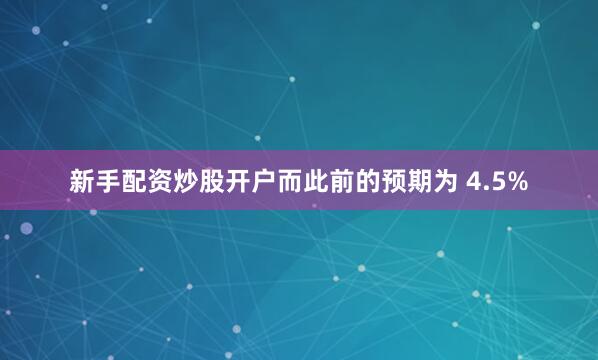 新手配资炒股开户而此前的预期为 4.5%
