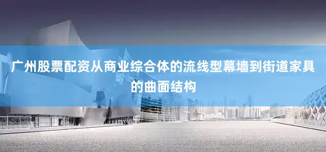 广州股票配资从商业综合体的流线型幕墙到街道家具的曲面结构